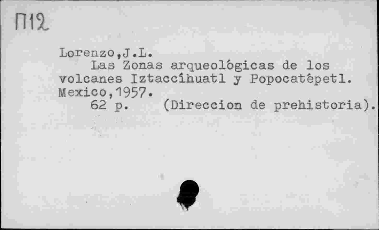 ﻿па
Lorenzo,J.L.
Las Zonas arqueologicas de los volcanes Iztacclhuatl y Popocatêpet1. Mexico,1957«
62 p. (Direccion de prehistoria).